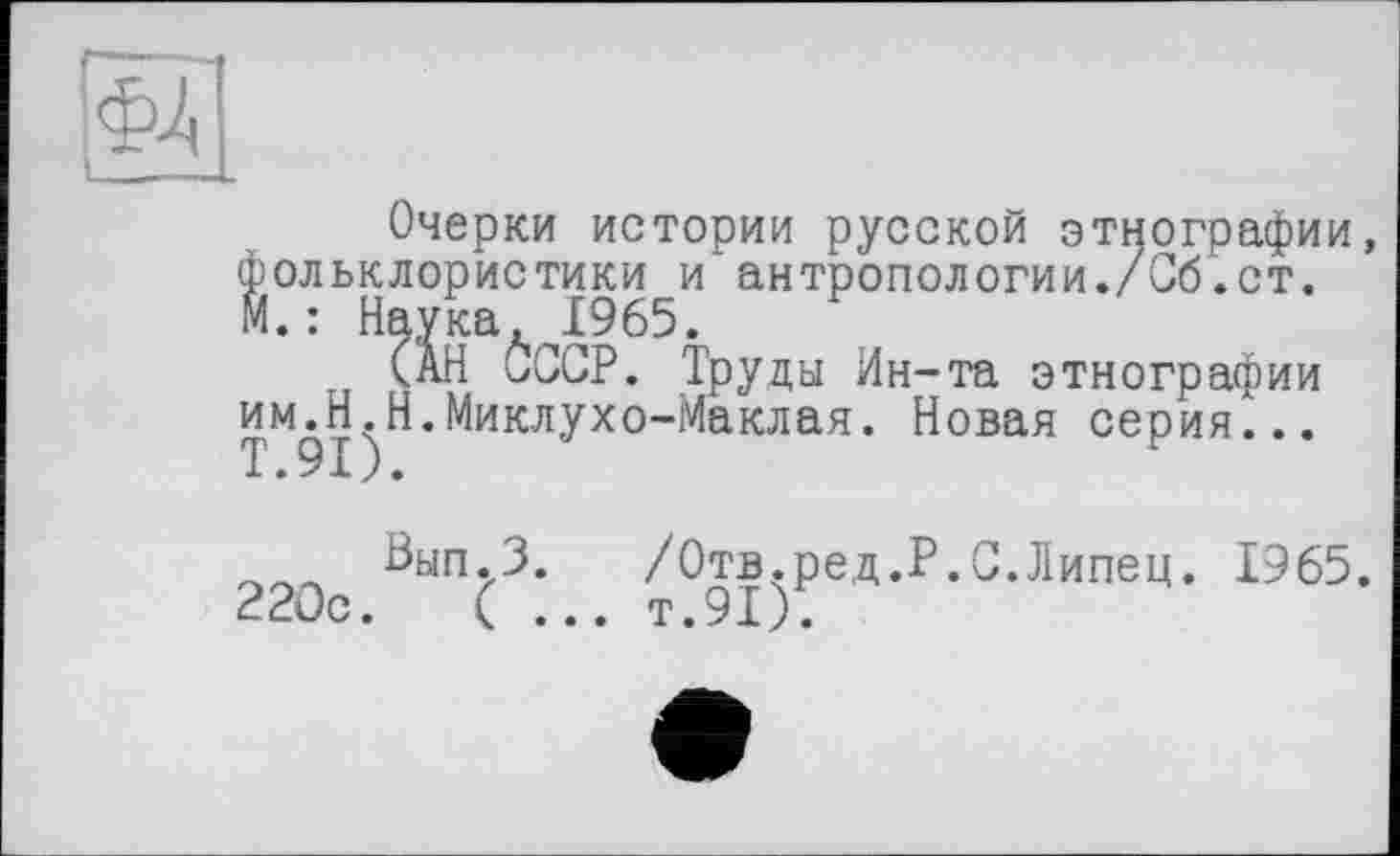 ﻿Очерки истории русской этнографии, фольклористики и антропологии./Об.ст. М. : Наука, 1965.
(АН СССР. Труды Ин-та этнографии имЛ.Н.Миклухо-Маклая. Новая серия...
Вып.З. /Отв.ред.Р.С.Липец. 1965. 220с.	( ... т.91).